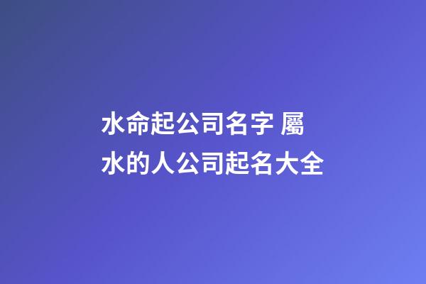 水命起公司名字 屬水的人公司起名大全-第1張-公司起名-玄機(jī)派